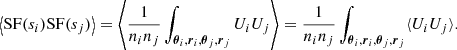 Mathematical equation: $$ \begin{aligned} \left\langle \mathrm{SF}(s_i) \mathrm{SF}(s_j) \right\rangle = \left\langle \frac{1}{n_i n_j} \int _{\boldsymbol{\theta }_i, \boldsymbol{r}_i, \boldsymbol{\theta }_j, \boldsymbol{r}_j} U_i U_j \right\rangle = \frac{1}{n_i n_j} \int _{\boldsymbol{\theta }_i, \boldsymbol{r}_i, \boldsymbol{\theta }_j, \boldsymbol{r}_j} \langle U_i U_j \rangle . \end{aligned} $$