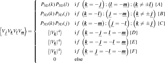 Mathematical equation: $$ \begin{aligned} \left\langle V_{\boldsymbol{\underline{j}}} V_{\boldsymbol{\underline{k}}} V_{\boldsymbol{\underline{l}}} V_{\boldsymbol{\underline{m}}} \right\rangle = \left\{ \begin{array}{cl} P_{\rm 3D}(k) P_{\rm 3D}(l)&\mathrm if \ \left(\boldsymbol{\underline{k}}=- \boldsymbol{\underline{j}}\right) ; \left(\boldsymbol{\underline{l}}=- \boldsymbol{\underline{m}}\right); \left(\boldsymbol{\underline{k}} \ne \pm \boldsymbol{\underline{l}}\right) \, \{A\} \\ P_{\rm 3D}(k) P_{\rm 3D}(j)&\mathrm if \ \left(\boldsymbol{\underline{k}}=- \boldsymbol{\underline{l}}\right) ; \left(\boldsymbol{\underline{j}}=- \boldsymbol{\underline{m}}\right); \left(\boldsymbol{\underline{k}} \ne \pm \boldsymbol{\underline{j}}\right) \, \{B\} \\ P_{\rm 3D}(k) P_{\rm 3D}(j)&\mathrm if \ \left(\boldsymbol{\underline{k}}=- \boldsymbol{\underline{m}}\right) ; \left(\boldsymbol{\underline{j}}=- \boldsymbol{\underline{l}}\right); \left(\boldsymbol{\underline{k}} \ne \pm \boldsymbol{\underline{j}}\right) \, \{C\} \\ \left\langle | V_{\boldsymbol{\underline{k}}} |^4 \right\rangle&\mathrm if \ \left(\boldsymbol{\underline{k}}=- \boldsymbol{\underline{j}} = \boldsymbol{\underline{l}} = - \boldsymbol{\underline{m}}\right) \{D\} \, \\ \left\langle | V_{\boldsymbol{\underline{k}}} |^4 \right\rangle&\mathrm if \ \left(\boldsymbol{\underline{k}}=- \boldsymbol{\underline{j}} = -\boldsymbol{\underline{l}} = \boldsymbol{\underline{m}}\right) \{E\} \, \\ \left\langle | V_{\boldsymbol{\underline{k}}} |^4 \right\rangle&\mathrm if \ \left(\boldsymbol{\underline{k}}= \boldsymbol{\underline{j}} = - \boldsymbol{\underline{l}} = - \boldsymbol{\underline{m}}\right) \{F\} \, \\ 0&\mathrm{else} \\ \end{array} \right. \end{aligned} $$