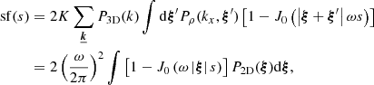 Mathematical equation: $$ \begin{aligned} \mathrm{sf} (s)&=2 K \sum _{\boldsymbol{\underline{k}}} P_{\rm 3D}(k) \int \mathrm{d} \boldsymbol{\xi }^{\prime } P_{\rho }(k_x,\boldsymbol{\xi }^{\prime }) \left[ 1 - J_0\left(\left| \boldsymbol{\xi } + \boldsymbol{\xi }^{\prime } \right| \omega s \right) \right] \nonumber \\&= 2 \left(\frac{\omega }{2\pi }\right)^2 \int \left[ 1 - J_0\left( \omega \left| \boldsymbol{\xi } \right| s \right)\right] P_{\rm 2D}(\boldsymbol{\xi }) \mathrm{d} \boldsymbol{\xi } , \end{aligned} $$