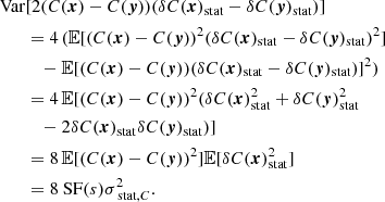 Mathematical equation: $$ \begin{aligned} \mathrm{Var}&[2 (C({{\boldsymbol{x}}})-C({\boldsymbol{y}})) (\delta C({{\boldsymbol{x}}})_{\rm stat} - \delta C({\boldsymbol{y}})_{\rm stat})] \\&= 4 \, (\mathbb{E} [(C({{\boldsymbol{x}}})-C({\boldsymbol{y}}))^2 (\delta C({{\boldsymbol{x}}})_{\rm stat} - \delta C({\boldsymbol{y}})_{\rm stat})^2] \\&\quad - \mathbb{E} [(C({{\boldsymbol{x}}})-C({\boldsymbol{y}})) (\delta C({{\boldsymbol{x}}})_{\rm stat} - \delta C({\boldsymbol{y}})_{\rm stat})]^2) \\&= 4 \,\mathbb{E} [(C({{\boldsymbol{x}}})-C({\boldsymbol{y}}))^2 (\delta C({{\boldsymbol{x}}})_{\rm stat}^2 + \delta C({\boldsymbol{y}})_{\rm stat}^2 \\&\quad - 2 \delta C({{\boldsymbol{x}}})_{\rm stat} \delta C({\boldsymbol{y}})_{\rm stat})] \\&= 8 \, \mathbb{E} [(C({{\boldsymbol{x}}})-C({\boldsymbol{y}}))^2]\mathbb{E} [\delta C({{\boldsymbol{x}}})_{\rm stat}^2] \\&= 8 \text{ SF}(s) \sigma _{\text{ stat}, C}^2. \end{aligned} $$