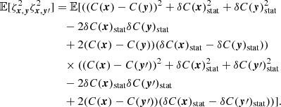 Mathematical equation: $$ \begin{aligned} \mathbb{E} [\zeta ^2_{{{\boldsymbol{x}}}, {\boldsymbol{y}}} \zeta ^2_{{\boldsymbol{x}}, {\boldsymbol{y}}\prime }]&= \mathbb{E} [((C({{\boldsymbol{x}}})-C({\boldsymbol{y}}))^2 + \delta C({{\boldsymbol{x}}})_{\rm stat}^2 + \delta C({\boldsymbol{y}})_{\rm stat}^2 \\&\quad - 2 \delta C({{\boldsymbol{x}}})_{\rm stat} \delta C({\boldsymbol{y}})_{\rm stat} \\&\quad + 2 (C({{\boldsymbol{x}}})-C({\boldsymbol{y}})) (\delta C({{\boldsymbol{x}}})_{\rm stat} - \delta C({\boldsymbol{y}})_{\rm stat})) \\&\quad \times ((C({{\boldsymbol{x}}})-C({\boldsymbol{y}}\prime ))^2 + \delta C( {{\boldsymbol{x}}})_{\rm stat}^2 + \delta C({\boldsymbol{y}}\prime )_{\rm stat}^2 \\&\quad - 2 \delta C({{\boldsymbol{x}}})_{\rm stat} \delta C({\boldsymbol{y}}\prime )_{\rm stat} \\&\quad + 2 (C({{\boldsymbol{x}}})-C({\boldsymbol{y}}\prime )) (\delta C({{\boldsymbol{x}}})_{\rm stat} - \delta C({\boldsymbol{y}}\prime )_{\rm stat}))]. \end{aligned} $$