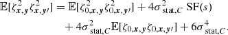 Mathematical equation: $$ \begin{aligned} \mathbb{E} [\zeta ^2_{{{\boldsymbol{x}}}, {\boldsymbol{y}}} \zeta ^2_{{\boldsymbol{x}}, {\boldsymbol{y}}\prime }]&= \mathbb{E} [\zeta ^2_{0, {{\boldsymbol{x}}}, {\boldsymbol{y}}} \zeta ^2_{0, {\boldsymbol{x}}, {\boldsymbol{y}}\prime }] + 4 \sigma _{\text{ stat}, C}^2 \text{ SF}(s) \\&\quad + 4 \sigma _{\text{ stat}, C}^2 \mathbb{E} [\zeta _{0,{{\boldsymbol{x}}}, {\boldsymbol{y}}} \zeta _{0,{\boldsymbol{x}}, {\boldsymbol{y}}\prime }]+ 6 \sigma _{\text{ stat}, C}^4. \end{aligned} $$