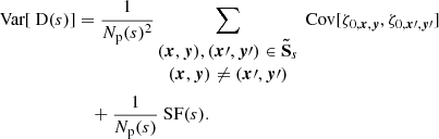 Mathematical equation: $$ \begin{aligned} \text{ Var}[\text{ D}(s)]&= \frac{1}{N_{\rm p}(s)^2} \sum _{\begin{matrix} ({{\boldsymbol{x}}}, {\boldsymbol{y}}), ({\boldsymbol{x}}\prime , {\boldsymbol{y}}\prime ) \in \boldsymbol{\tilde{\mathrm{S}}}_s \\ ({{\boldsymbol{x}}}, {\boldsymbol{y}}) \ne ({\boldsymbol{x}}\prime , {\boldsymbol{y}}\prime ) \end{matrix}} \text{ Cov} [\zeta _{0, {{\boldsymbol{x}}}, {\boldsymbol{y}}}, \zeta _{0, {\boldsymbol{x}}\prime , {\boldsymbol{y}}\prime }] \\&\quad + \frac{1}{N_{\rm p}(s)} \text{ SF}(s). \end{aligned} $$