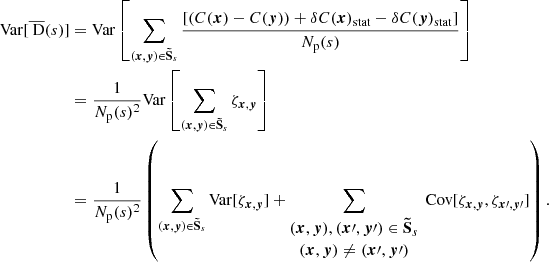 Mathematical equation: $$ \begin{aligned} \mathrm{Var} [\overline{\text{ D}}(s)]&= \mathrm{Var} \left[\sum _{({{\boldsymbol{x}}}, {\boldsymbol{y}}) \in \boldsymbol{\tilde{\mathrm{S}}}_s} \frac{[(C({{\boldsymbol{x}}})-C({\boldsymbol{y}}))+\delta C({{\boldsymbol{x}}})_{\rm stat} - \delta C({\boldsymbol{y}})_{\rm stat}]}{N_{\rm p}(s)}\right] \\&= \frac{1}{N_{\rm p}(s)^2} \mathrm{Var} \left[\sum _{({{\boldsymbol{x}}}, {\boldsymbol{y}}) \in \boldsymbol{\tilde{\mathrm{S}}}_s} \zeta _{{\boldsymbol{x}},{\boldsymbol{y}}}\right] \\&= \frac{1}{N_{\rm p}(s)^2} \left( \sum _{({{\boldsymbol{x}}}, {\boldsymbol{y}}) \in \boldsymbol{\tilde{\mathrm{S}}}_s} \mathrm{Var} [\zeta _{{{\boldsymbol{x}}}, {\boldsymbol{y}}}]+\sum _{\begin{matrix} ({{\boldsymbol{x}}}, {\boldsymbol{y}}), ({{\boldsymbol{x}}\prime }, {{\boldsymbol{y}}\prime }) \in \boldsymbol{\tilde{\mathrm{S}}}_s \\ ({{\boldsymbol{x}}}, {\boldsymbol{y}}) \ne ({{\boldsymbol{x}}\prime }, {{\boldsymbol{y}}\prime }) \end{matrix}} \text{ Cov} [\zeta _{{{\boldsymbol{x}}}, {\boldsymbol{y}}}, \zeta _{{{\boldsymbol{x}}\prime }, {{\boldsymbol{y}}\prime }}] \right). \end{aligned} $$
