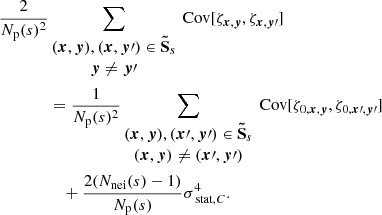 Mathematical equation: $$ \begin{aligned} \frac{2}{N_{\rm p}(s)^2}&\sum _{\begin{matrix} ({{\boldsymbol{x}}}, {\boldsymbol{y}}), ({{\boldsymbol{x}}},{\boldsymbol{y}}\prime ) \in \boldsymbol{\tilde{\mathrm{S}}}_s \\ {\boldsymbol{y}} \ne {\boldsymbol{y}}\prime \end{matrix}} \text{ Cov} [\zeta _{{{\boldsymbol{x}}}, {\boldsymbol{y}}}, \zeta _{{\boldsymbol{x}}, {\boldsymbol{y}}\prime }] \\&= \frac{1}{N_{\rm p}(s)^2} \sum _{\begin{matrix} ({{\boldsymbol{x}}}, {\boldsymbol{y}}), ({\boldsymbol{x}}\prime , {\boldsymbol{y}}\prime ) \in \boldsymbol{\tilde{\mathrm{S}}}_s \\ ({{\boldsymbol{x}}}, {\boldsymbol{y}}) \ne ({\boldsymbol{x}}\prime , {\boldsymbol{y}}\prime ) \end{matrix}} \text{ Cov} [\zeta _{0, {{\boldsymbol{x}}}, {\boldsymbol{y}}}, \zeta _{0, {\boldsymbol{x}}\prime , {\boldsymbol{y}}\prime }] \\&\quad + \frac{2(N_{\rm nei}(s)-1)}{N_{\rm p}(s)} \sigma _{\text{ stat}, C}^4. \end{aligned} $$