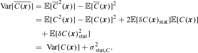 Mathematical equation: $$ \begin{aligned} \text{ Var}[\overline{C({\boldsymbol{x}})}]&= \mathbb{E} [\overline{C}^2({\boldsymbol{x}})] - \mathbb{E} [\overline{C}({\boldsymbol{x}})]^2 \\&= \mathbb{E} [C^2({\boldsymbol{x}})] - \mathbb{E} [C({\boldsymbol{x}})]^2 + 2\mathbb{E} [\delta C({\boldsymbol{x}})_{\rm stat}] \mathbb{E} [C({\boldsymbol{x}})] \\&\quad + \mathbb{E} [\delta C({\boldsymbol{x}})_{\rm stat}^2] \\&= \text{ Var}[C({\boldsymbol{x}})] + \sigma _{\text{ stat}, C}^2. \end{aligned} $$