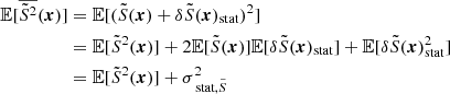 Mathematical equation: $$ \begin{aligned} \mathbb{E} [\overline{\tilde{S}^2}({\boldsymbol{x}})]&= \mathbb{E} [(\tilde{S}({\boldsymbol{x}})+\delta \tilde{S}({\boldsymbol{x}})_{\rm stat})^2] \\&=\mathbb{E} [\tilde{S}^2({\boldsymbol{x}})] + 2\mathbb{E} [\tilde{S}({\boldsymbol{x}})]\mathbb{E} [\delta \tilde{S}({\boldsymbol{x}})_{\rm stat}]+\mathbb{E} [\delta \tilde{S}({\boldsymbol{x}})_{\rm stat}^2] \\&=\mathbb{E} [\tilde{S}^2({\boldsymbol{x}})] + \sigma _{\text{ stat}, \tilde{S}}^2 \end{aligned} $$