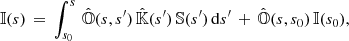 Mathematical equation: $$ \begin{aligned} {\mathbb{I} }(s)\,=\,\int _{s_{0}}^{s}\,\hat{{\mathbb{O} }}(s,s^{\prime })\,\hat{{\mathbb{K} }}(s^{\prime })\,{\mathbb{S} }(s^{\prime })\,\mathrm{d}s^{\prime }\,+\,\hat{{\mathbb{O} }}(s,s_{0})\,{\mathbb{I} }(s_{0}), \end{aligned} $$