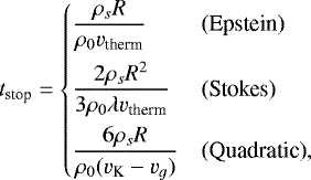 Mathematical equation: \begin{equation*} t_{\text{stop}} = \left\{\begin{array}{@{}ll} \displaystyle\frac{\rho_s R}{\rho_0 v_{\text{therm}}} & \text{(Epstein)}\\[10pt] \displaystyle\frac{2\rho_s R^2}{3\rho_0 \lambda v_{\text{therm}}}&\text{(Stokes)}\\[10pt] \displaystyle\frac{6\rho_s R}{\rho_0 (v_{\textrm{K}} - v_g)}&\text{(Quadratic)}, \end{array}\right.\end{equation*}