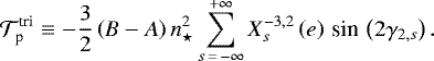 Mathematical equation: \begin{equation*} \mathcal{T}_{\textrm{p}}^{\textrm{tri}} \equiv -\frac{3}{2} \left(B - A \right) n_{\star}^2 \sum_{s\,{=}\,- \infty}^{+ \infty} X_{s}^{{-3},{2}} \left(e \right) \,\textrm{sin}\, \left(2 {\gamma_{2,s}} \right).\end{equation*}