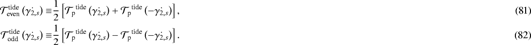 Mathematical equation: \begin{align}\mathcal{T}_{\textrm{even}}^{\textrm{tide}} \left(\dot{{\gamma_{2,s}}} \right) \equiv & \dfrac{1}{2} \left[ {\mathcal{T}_{\textrm{p}}}^{\textrm{tide}} \left(\dot{{\gamma_{2,s}}} \right) + {\mathcal{T}_{\textrm{p}}}^{\textrm{tide}} \left(- \dot{{\gamma_{2,s}}} \right) \right], \\\mathcal{T}_{\textrm{odd}}^{\textrm{tide}} \left(\dot{{\gamma_{2,s}}}\right) \equiv & \dfrac{1}{2} \left[ {\mathcal{T}_{\textrm{p}}}^{\textrm{tide}} \left(\dot{{\gamma_{2,s}}} \right) - {\mathcal{T}_{\textrm{p}}}^{\textrm{tide}} \left(- \dot{{\gamma_{2,s}}} \right) \right]. \end{align}
