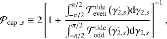 Mathematical equation: \begin{equation*} \mathcal{P}_{\textrm{cap ;} s} \equiv 2 \left[ 1 + \frac{{\int_{{-\pi/2}}^{{\pi/2}} {\mathcal{T}_{\textrm{even}}^{\textrm{tide}} \left(\dot{{\gamma_{2,s}}} \right)} \textrm{d}{{\gamma_{2,s}}}}}{{\int_{-\pi/2}^{\pi/2} {\mathcal{T}_{\textrm{odd}}^{\textrm{tide}}\left(\dot{{\gamma_{2,s}}} \right)} \textrm{d}{{\gamma_{2,s}}}}}\right]^{-1},\end{equation*}