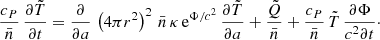 Mathematical equation: $$ \begin{aligned} \frac{c_P}{\bar{n}}\, \frac{\partial \tilde{T}}{\partial t} = \frac{\partial }{\partial a}\, \left(4\pi r^2\right)^2\, \bar{n}\, \kappa \, \mathrm{e}^{\Phi /c^2}\, \frac{\partial \tilde{T}}{\partial a} + \frac{\tilde{Q}}{\bar{n}} + \frac{c_P}{\bar{n}}\,\tilde{T}\,\frac{\partial \Phi }{c^2\partial t}\cdot \end{aligned} $$