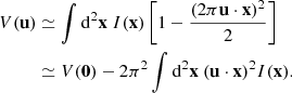 Mathematical equation: $$ \begin{aligned} \nonumber V(\mathbf u )&\simeq \int \mathrm{d}^2\mathbf x \ I(\mathbf x ) \left[ 1 - \frac{(2\pi \mathbf u \cdot \mathbf x )^2}{2} \right] \\&\simeq V(\mathbf 0 ) - 2\pi ^2 \int \mathrm{d}^2\mathbf x \ (\mathbf u \cdot \mathbf x )^2 I(\mathbf x ). \end{aligned} $$