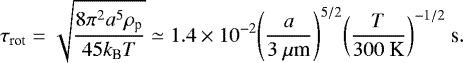 Mathematical equation: \begin{equation*} \tau_{\textrm{rot}} = \sqrt{\frac{8 {\pi}^{2} a^{5} \rho_{\textrm{p}}}{45 k_{\textrm{B}} T}} \simeq 1.4 \times 10^{-2} {\left( \frac{a}{3\ {\mu}\textrm{m}} \right)}^{5/2} {\left( \frac{T}{300\ \textrm{K}} \right)}^{- 1/2}\ \textrm{s}. \end{equation*}