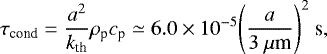 Mathematical equation: \begin{equation*} \tau_{\textrm{cond}} = \frac{a^{2}}{k_{\textrm{th}}} \rho_{\textrm{p}} c_{\textrm{p}} \simeq 6.0 \times 10^{-5} {\left( \frac{a}{3\ {\mu}\textrm{m}} \right)}^{2}\ \textrm{s}, \end{equation*}