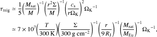 Mathematical equation: \begin{equation*} \begin{split} \tau_{\textrm{mig}} &\simeq \frac{1}{5} {\left( \frac{M_{\textrm{sat}}}{M} \right)}^{-1} {\left( \frac{r^{2} \Sigma}{M} \right)}^{-1} {\left( \frac{c_{\textrm{s}}}{r \Omega_{\textrm{K}}} \right)}^{2} {\Omega_{\textrm{K}}}^{-1} \\[3pt] \hspace*{-2pt}&\simeq 7 \times 10^{7} {\left( \frac{T}{300\ \textrm{K}} \right)} {\left( \frac{\Sigma}{300\ \textrm{g}\ \textrm{cm}^{-2}} \right)}^{-1} {\left( \frac{r}{9\, R_{\textrm{J}}} \right)}^{-1} {\left( \frac{M_{\textrm{sat}}}{M_{\textrm{Eu}}} \right)}^{-1} {\Omega_{\textrm{K}}}^{-1}, \end{split} \end{equation*}
