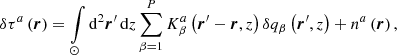 Mathematical equation: $$ \begin{aligned} \delta \tau ^a \left(\boldsymbol{r}\right) = \int \limits _{\odot } \mathrm{d} ^2 \boldsymbol{r}^{\prime }\, \mathrm{d} z \sum \limits _{\beta = 1}^P K^a_{\beta }\left(\boldsymbol{r}^{\prime } - \boldsymbol{r}, z\right) \delta q_{\beta }\left(\boldsymbol{r}^{\prime }, z\right) + n^a\left(\boldsymbol{r}\right)\mathrm{,} \end{aligned} $$