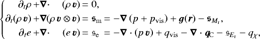 \begin{equation*}\left\{\begin{array}{@{}r@{\,}l@{}r@{\,}l@{\,}l} \partial_t\rho &&#x002B;\vec{\nabla}\cdot&(\rho\,\vec{v}) &= 0,\\[3pt] \partial_t(\rho\,\vec{v}) &&#x002B;\vec{\nabla}&\hspace{-3pt}(\rho\,\vec{v}\otimes\vec{v}) &= \vec{\mathfrak{s}}_{\mathrm{m}} &= -\vec{\nabla}\left(p&#x002B;p_{\mathrm{vis}}\right) &#x002B; \vec{g}(\vec{r}) - \vec{\mathfrak{s}}_{M_{\mathrm{r}}},\\[3pt] \partial_t e &&#x002B;\vec{\nabla}\cdot& (e\,\vec{v}) &= \mathfrak{s}_{\mathrm{e}} & = - \vec{\nabla}\cdot\left(p\,\vec{v}\right) &#x002B; q_{\mathrm{vis}} - \vec{\nabla}\cdot \vec{q}_{\mathrm{\!C}} - \mathfrak{s}_{E_{\mathrm{r}}} - q_{\chi}, \end{array}\right.\hspace{-3em} \end{equation*}