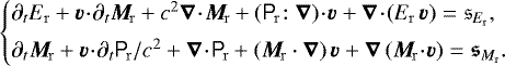 \begin{equation*}\newcommand{\scdot}{\!\cdot\!} \left\{\!\!\!\begin{array}{l} \partial_t E_{\mathrm{r}} &#x002B;\vec{v}\scdot\partial_t\vec{M}_{\mathrm{\!r}} &#x002B;c^2\vec{\nabla}\scdot\vec{M}_{\mathrm{\!r}} &#x002B;\left(\tens{P}_{\mathrm{\!r}}\!:\vec{\nabla}\right)\scdot\vec{v} &#x002B; \vec{\nabla}\scdot\left(E_{\mathrm{r}}\,\vec{v}\right) = \mathfrak{s}_{E_{\mathrm{r}}},\\[5pt] \partial_t \vec{M}_{\mathrm{\!r}} &#x002B;\vec{v}\scdot\partial_t\tens{P}_{\mathrm{\!r}}/c^2 &#x002B;\vec{\nabla}\scdot\tens{P}_{\mathrm{\!r}} &#x002B;\left(\vec{M}_{\mathrm{\!r}}\cdot\vec{\nabla}\right) \vec{v} &#x002B; \vec{\nabla} \left(\vec{M}_{\mathrm{\!r}}\scdot\vec{v}\right) = \vec{\mathfrak{s}}_{M_{\mathrm{r}}}. \end{array}\right.\hspace{-1em} \end{equation*}