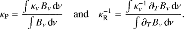 \begin{equation*} \kappa_{\mathrm{P}} = \frac{\int\kappa_{\nu}\,B_{\nu}\,\textrm{d}_{\!}\nu}{\int B_{\nu}\,\textrm{d}_{\!}\nu} \quad\text{and}\quad \kappa_{\mathrm{R}}^{-1} = \frac{\int\kappa_{\nu}^{-1}\,\partial_TB_{\nu}\,\textrm{d}_{\!}\nu}{\int \partial_TB_{\nu}\,\textrm{d}_{\!}\nu}. \end{equation*}