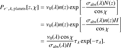 \begin{align*} P_{e^-,\lambda,\text{ planets}}[z,\chi]&=\nu_0(\lambda) n(z)\exp\left[-\dfrac{\sigma_{\text{abs}}(\lambda) N(z)}{\cos\chi}\right]\nonumber\\ &=\nu_0(\lambda) n(z)\exp\left[-\dfrac{\sigma_{\text{abs}}(\lambda) n(z)H}{\cos\chi}\right]\nonumber\\ &=\dfrac{\nu_0(\lambda)\cos\chi}{\sigma_{\text{abs}}(\lambda) H}\tau_{\lambda}\exp[-\tau_{\lambda}]. \end{align*}