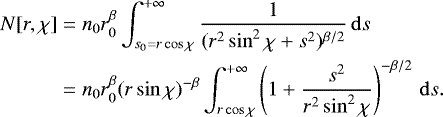 \begin{align*} N[r,\chi]&=n_0 r_0^{\beta} \int_{s_0=r\cos\chi}^{&#x002B;\infty} \dfrac{1}{(r^2 \sin^2 \chi &#x002B; s^2)^{\beta/2}}\, \mathrm{d}s\nonumber\\ &= n_0 r_0^{\beta} (r \sin \chi)^{-\beta}\int_{r\cos\chi}^{&#x002B;\infty} \left(1 &#x002B; \dfrac{s^2}{r^2\sin^2\chi} \right) ^{-\beta/2}\, \mathrm{d}s. \end{align*}