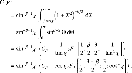 \begin{align*} &G[\chi]\\ &\quad\ \ =\sin^{-\beta&#x002B;1}\! \chi \int_{1/\tan\chi}^{&#x002B;\infty}\! \left(1 &#x002B; X^2 \right) ^{-\beta/2}\, \mathrm{d}X\\ &\quad\ \ =\sin^{-\beta&#x002B;1}\! \chi \int^{\chi}_{0}\! \sin^{\beta-2} \Theta \, \mathrm{d}\Theta\\ &\quad\ \ =\sin^{-\beta&#x002B;1} \!\chi\, \left\{C_{\beta}-\dfrac{1}{\tan\chi}{}_2F_1\left[\dfrac{1}{2},\dfrac{\beta}{2};\dfrac{3}{2};-\dfrac{1}{\tan^2\chi}\right]\right\}\\ &\quad\ \ =\sin^{-\beta&#x002B;1} \!\chi\,\left\{C_{\beta}-\cos\chi {}_2F_1\left[\dfrac{1}{2},\dfrac{3-\beta}{2};\dfrac{3}{2};\cos^2\chi\right]\right\}, \end{align*}