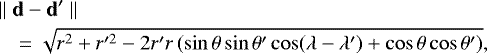 \begin{eqnarray*}&&\hspace*{-6pt}\parallel\mathbf{d}-\mathbf{d'}\parallel\nonumber\\ &&\hspace*{-6pt}\quad=\sqrt{r^{2}+r'^{2}-2r'r\left(\sin\theta\sin\theta'\cos(\lambda-\lambda')+\cos\theta\cos\theta'\right)},\qquad \end{eqnarray*}