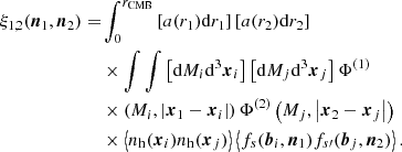 $$ \begin{aligned} \xi _{1,2}(\boldsymbol{n}_1,\boldsymbol{n}_2) =&\displaystyle \int _0^{r_{\mathrm{CMB} }} \left[a(r_1){\mathrm{d} } r_1\right]\left[a(r_2){\mathrm{d} } r_2\right]\nonumber \\ &\times \int \int \left[{\mathrm{d} } M_i{\mathrm{d} }^3\boldsymbol{x}_i\right]\left[{\mathrm{d} } M_j{\mathrm{d} }^3\boldsymbol{x}_j\right]\Phi ^{(1)}\nonumber \\&\times \left(M_i,\left|\boldsymbol{x}_1-\boldsymbol{x}_i\right|\right)\Phi ^{(2)}\left(M_j,\left|\boldsymbol{x}_2-\boldsymbol{x}_j\right|\right) \nonumber \\&\times \left\langle n_{\rm h}(\boldsymbol{x}_i)n_{\rm h}(\boldsymbol{x}_j)\right\rangle \left\langle f_s(\boldsymbol{b}_i,\boldsymbol{n}_1)f_{s{\prime }}(\boldsymbol{b}_j,\boldsymbol{n}_2)\right\rangle . \end{aligned} $$