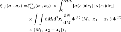 $$ \begin{aligned} \xi _{1,2}(\boldsymbol{n}_1,\boldsymbol{n}_2)=&\xi ^O_{s,s{\prime }}(\boldsymbol{n}_1,\boldsymbol{n}_2)\,\times \,\displaystyle \int _0^{r_{\mathrm{CMB} }} \left[a(r_1){\mathrm{d} } r_1\right]\left[a(r_2){\mathrm{d} } r_2\right]\nonumber \\&\times \int \int {\mathrm{d} } M_i{\mathrm{d} }^3\boldsymbol{x}_i\frac{{\mathrm{d} } N}{{\mathrm{d} } M}\Phi ^{(1)}\left(M_i,\left|\boldsymbol{x}_1-\boldsymbol{x}_i\right|\right)\Phi ^{(2)}\nonumber \\&\times \left(M_i,\left|\boldsymbol{x}_2-\boldsymbol{x}_i\right|\right), \end{aligned} $$