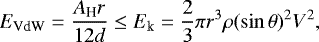 \begin{equation*} E_{\textrm{VdW}}=\frac{A_{\textrm{H}} r}{12d} \leq E_{\textrm{k}}=\frac{2}{3}\pi r^3 \rho (\sin{\theta})^2 V^2,\vspace*{-1pt}\end{equation*}