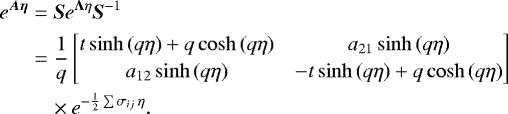 \begin{equation*} \begin{split} e^{\vec{A\eta}} &= \vec{S}e^{\vec{\Lambda}\eta}\vec{S}^{-1} \\ &= \frac{1}{q}\begin{bmatrix} t\sinh{(q\eta)} &#x002B; q \cosh{(q\eta)} & a_{21}\sinh{(q\eta)}\\[2pt] a_{12}\sinh{(q\eta)} & -t \sinh{(q\eta)} &#x002B; q\cosh{(q\eta)} \end{bmatrix} \\ &\quad\times e^{-\frac{1}{2}\sum{\sigma_{ij}}\,\eta}. \end{split} \end{equation*}
