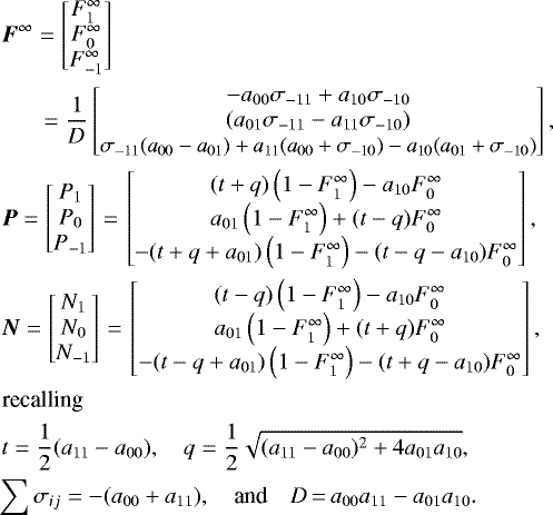 \begin{align*} \begin{split} &\hspace*{-35pt}\vec{F}^{\infty} = \begin{bmatrix} F_1^{\infty} \\ F_0^{\infty} \\ F_{-1}^{\infty} \end{bmatrix} \\ &\hspace*{-35pt}\quad\;\;= \frac{1}{D}\begin{bmatrix} -a_{00}\sigma_{-11}+a_{10}\sigma_{-10} \\\left(a_{01}\sigma_{-11} - a_{11}\sigma_{-10}\right)\\ \resizebox{0.36\textwidth}{!}{$\sigma_{-11}(a_{00}-a_{01}) + a_{11}(a_{00}+\sigma_{-10}) - a_{10}(a_{01} + \sigma_{-10})$}\end{bmatrix},\\ &\hspace*{-35pt}\vec{P} = \begin{bmatrix} P_1 \\ P_0 \\ P_{-1} \end{bmatrix}{\,=\,} \begin{bmatrix} (t + q)\left(1 - F_1^{\infty}\right) - a_{10} F_0^{\infty}\\ a_{01}\left(1 - F_1^{\infty}\right) + (t - q) F_0^{\infty} \\ -(t+q+a_{01})\left(1 - F_1^{\infty}\right) - (t-q-a_{10}) F_0^{\infty} \end{bmatrix},\\ &\hspace*{-35pt}\vec{N} = \begin{bmatrix} N_1 \\N_0 \\ N_{-1} \end{bmatrix}{\,=\,} \begin{bmatrix} (t - q)\left(1 - F_1^{\infty}\right) - a_{10} F_0^{\infty}\\ a_{01}\left(1 - F_1^{\infty}\right) + (t + q) F_0^{\infty}\\ -(t-q+a_{01})\left(1 - F_1^{\infty}\right) - (t+q-a_{10}) F_0^{\infty} \end{bmatrix},\\ \textrm{recalling} \\ &\hspace*{-35pt}t = \frac{1}{2} (a_{11}-a_{00}), \quad q =\frac{1}{2}\sqrt{(a_{11}-a_{00})^2 + 4a_{01}a_{10}},\\ &\hspace*{-38pt}\sum{\sigma_{ij}} = -(a_{00} + a_{11}),\quad{\textrm{and}}\quad D{\,=\,} a_{00}a_{11}-a_{01}a_{10}. \end{split}\nonumber \end{align*}