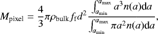 \begin{equation*} M_{\textrm{pixel}}=\frac{4}{3}{\pi}{\rho_{\textrm{bulk}}} f_{\textrm{f}} d^2 \frac{\int_{a_{\textrm{min}}}^{a_{\textrm{max}}}{a^3 n(a)\textrm{d}a}}{\int_{a_{\textrm{min}}}^{a_{\textrm{max}}}{{\pi}a^2 n(a)\textrm{d}a}},\end{equation*}