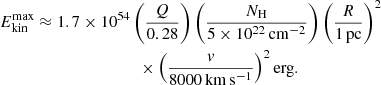 $$ \begin{aligned} E_{\rm kin}^\mathrm{max}&\approx 1.7 \times 10^{54}\left(\frac{Q}{0.28}\right) \left(\frac{N_{\rm H}}{5\times 10^{22}\,\mathrm{cm^{-2}}}\right) \left(\frac{R}{1\,\mathrm{pc}}\right)^2 \nonumber \\&\qquad \qquad \qquad \qquad \times \left(\frac{{ v}}{8000\, \mathrm{km\,s^{-1}}}\right)^2 \mathrm{erg}. \end{aligned} $$