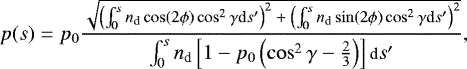 \begin{equation*} {\footnotesize p(s) = p_0 \frac{\sqrt{\left(\int_0^s n_{\textrm{d}} \cos (2 \phi) \cos^2 {\gamma} {\textrm{d}}s&#x0027;\right)^2 &#x002B; \left(\int_0^s n_{\textrm{d}} \sin (2 \phi) \cos^2 {\gamma} {\textrm{d}}s&#x0027;\right)^2}}{\int_0^s n_{\textrm{d}} \left[1 - p_0 \left(\cos^2 {\gamma} - \frac{2}{3}\right)\right] \textrm{d}s&#x0027;}, } \end{equation*}