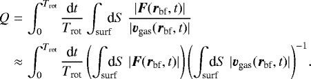 \begin{eqnarray*}Q&=& \int_0^{T_{\textrm{rot}}} \frac{\textrm{d}t}{T_{\textrm{rot}}} \int_{\text{surf}}\!\!\!\textrm{d}S\; \frac{|\vec{F}(\vec{r}_{\textrm{bf}},t)|}{|\vec{v}_{\textrm{gas}}(\vec{r}_{\textrm{bf}},t)|} \\\nonumber &\approx& \int_0^{T_{\textrm{rot}}} \frac{\textrm{d}t}{T_{\textrm{rot}}} \left(\int_{\text{surf}}\!\!\!\!\!\textrm{d}S\; |\vec{F}(\vec{r}_{\textrm{bf}},t)|\right) {\left(\int_{\text{surf}}\!\!\!\!\!\textrm{d}S\; |\vec{v}_{\textrm{gas}}(\vec{r}_{\textrm{bf}},t)|\right)}^{-1}. \end{eqnarray*}