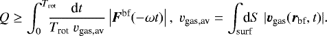 \begin{equation*} Q \ge \int_0^{T_{\textrm{rot}}} \!\!\!\!\! \frac{\textrm{d}t}{T_{\textrm{rot}}\; v_{\textrm{gas,av}}} \left| \vec{F}^{\textrm{bf}}(-\omega t)\right|,\; v_{\textrm{gas,av}}=\int_{\text{surf}}\!\!\!\!\!\textrm{d}S\; |\vec{v}_{\textrm{gas}}(\vec{r}_{\textrm{bf}},t)|. \end{equation*}