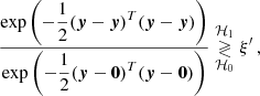 $$ \begin{aligned} \frac{\mathrm{exp} \left({\displaystyle {-\frac{1}{2}(\boldsymbol{y}-\boldsymbol{y})^T(\boldsymbol{y}-\boldsymbol{y})}}\right)}{\mathrm{exp} \left({\displaystyle {-\frac{1}{2}(\boldsymbol{y}-\boldsymbol{0})^T(\boldsymbol{y}-\boldsymbol{0})}}\right)} \underset{\mathcal{H} _0}{\overset{\mathcal{H} _1}{\gtrless }} \xi ^{\prime } \, , \end{aligned} $$