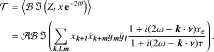 \begin{eqnarray*} {\mathcal{T}} &=& \left\langle {\mathcal{B}} \, \Im \left(Z_t \,x \, \textbf{e}^{-2i\theta}\right) \right\rangle \nonumber \\[2pt] &=& {\mathcal{A}} {\mathcal{B}} \, \Im \left(\sum_{{\bm k},{\bm l},{\bm m}} x_{\bm {k&#x002B;l}} {\bar{x}}_{\bm {k&#x002B;m}} y_{\bm m} {\bar{y}}_{\bm l} \frac{1&#x002B;i(2 {\omega} - {\bm k} \cdot {\bm \nu})\tau_{\textrm{e}}}{1&#x002B;i(2 {\omega} - {\bm k} \cdot {\bm \nu})\tau} \right) .\end{eqnarray*}