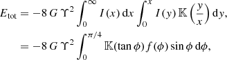$$ \begin{aligned} E_{\text{tot}}&= -8\,G\,\Upsilon ^2 \int _0^\infty I(x)\,{\text{d}}x \int _0^x I(y)\,{\mathbb{K} }\left(\frac{y}{x}\right) {\text{d}}y, \nonumber \\&= -8\,G\,\Upsilon ^2 \int _{0}^{\pi /4} {\mathbb{K} }(\tan \phi ) f(\phi ) \sin \phi \,{\text{d}}\phi , \end{aligned} $$