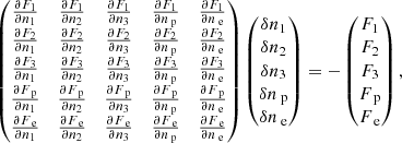 $$ \begin{aligned} \begin{pmatrix} \frac{ \partial F_{1} }{ \partial n_1 }&\frac{ \partial F_{1} }{ \partial n_2 }&\frac{ \partial F_{1} }{ \partial n_3 }&\frac{ \partial F_{1} }{ \partial n_\text{ p} }&\frac{ \partial F_{1} }{ \partial n_\text{ e} }\\ \frac{ \partial F_{2} }{ \partial n_1 }&\frac{ \partial F_{2} }{ \partial n_2 }&\frac{ \partial F_{2} }{ \partial n_3 }&\frac{ \partial F_{2} }{ \partial n_\text{ p} }&\frac{ \partial F_{2} }{ \partial n_\text{ e} }\\ \frac{ \partial F_{3} }{ \partial n_1 }&\frac{ \partial F_{3} }{ \partial n_2 }&\frac{ \partial F_{3} }{ \partial n_3 }&\frac{ \partial F_{3} }{ \partial n_\text{ p} }&\frac{ \partial F_{3} }{ \partial n_\text{ e} }\\ \frac{ \partial F_\text{ p} }{ \partial n_1 }&\frac{ \partial F_\text{ p} }{ \partial n_2 }&\frac{ \partial F_\text{ p} }{ \partial n_3 }&\frac{ \partial F_\text{ p} }{ \partial n_\text{ p} }&\frac{ \partial F_\text{ p} }{ \partial n_\text{ e} }\\ \frac{ \partial F_\text{ e} }{ \partial n_1 }&\frac{ \partial F_\text{ e} }{ \partial n_2 }&\frac{ \partial F_\text{ e} }{ \partial n_3 }&\frac{ \partial F_\text{ e} }{ \partial n_\text{ p} }&\frac{ \partial F_\text{ e} }{ \partial n_\text{ e} } \end{pmatrix} \begin{pmatrix} \delta n_1 \\ \delta n_2 \\ \delta n_3 \\ \delta n_\text{ p} \\ \delta n_\text{ e} \end{pmatrix}=- \begin{pmatrix} F_{1} \\ F_{2} \\ F_{3} \\ F_\text{ p} \\ F_\text{ e} \end{pmatrix}, \end{aligned} $$