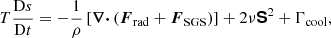 $$ \begin{aligned}&T \frac{\mathrm{D} s}{\mathrm{D} t} = -\frac{1}{\rho } \left[\boldsymbol{\nabla \cdot } \left(\boldsymbol{F}_{\rm rad} + \boldsymbol{F}_{\rm SGS}\right) \right] + 2 \nu \boldsymbol{\mathsf{S }}^2 + \Gamma _{\rm cool}, \end{aligned} $$