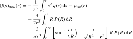 $$ \begin{aligned} (\beta p)_{\rm new}(r) =&-{1\over r^3}\,\int _0^r s^2\,q(s)\,\mathrm{d} s - p_{\rm iso}(r)\nonumber \\& + {3\over 2r^3}\int _0^r R\,P(R)\,\mathrm{d} R \nonumber \\&+ {3\over \pi r^3}\int _r^\infty \left[\sin ^{-1}\left({r\over R}\right)-{r\over \sqrt{R^2-r^2}}\right]\,R\,P(R)\,\mathrm{d} R. \end{aligned} $$