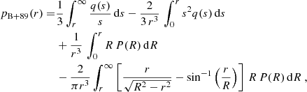 $$ \begin{aligned} p_{\rm B+89}(r) =&{1\over 3}\int _r^\infty {q(s)\over s}\,\mathrm{d} s -{2\over 3\,r^3}\,\int _0^r s^2 q(s)\,\mathrm{d} s\nonumber \\& + {1\over r^3}\,\int _0^r R\,P(R)\,\mathrm{d} R \nonumber \\&- {2\over \pi r^3}\int _r^\infty \left[{r\over \sqrt{R^2-r^2}}-\sin ^{-1} \left({r\over R}\right)\right]\,R\,P(R)\,\mathrm{d} R \ , \end{aligned} $$