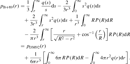 $$ \begin{aligned} {p_{{\rm{B + 89}}}}(r) &= \frac{1}{3}\int_r^\infty {\frac{{q(s)}}{s}} {\rm{d}}s - \frac{2}{{3 {r^3}}}\int_0^\infty {{s^2}} q(s) {\rm{d}}s\\ &\quad + \frac{2}{{3 {r^3}}}\int_r^\infty {{s^2}} q(s) {\rm{d}}s + \frac{1}{{{r^3}}}\int_0^\infty R P(R) {\rm{d}}R\\ &\quad - \frac{2}{{\pi {r^3}}}\int_r^\infty {\left[ {\frac{r}{{\sqrt {{R^2} - {r^2}} }} + {{\cos }^{ - 1}}\left( {\frac{r}{R}} \right)} \right]} R P(R) {\rm{d}}R\\ & = {p_{{\rm{DM92}}}}(r)\\ &\quad + \frac{1}{{6\pi {r^3}}} \left[ {\int_0^\infty 6 \pi R P(R) {\rm{d}}R - \int_0^\infty 4 \pi {r^2} q(r) {\rm{d}}r} \right]. \end{aligned} $$