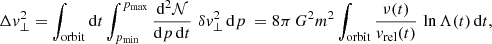 $$ \begin{aligned} \Delta v_\perp ^2 = \int _{\rm orbit} \mathrm{d} t \int _{p_{\rm min}}^{p_{\rm max}} {\mathrm{d} ^2 \mathcal{N} \over \mathrm{d} p \,\mathrm{d} t}\,\,\delta v_\perp ^2\,\mathrm{d} p\ = 8\pi \,G^2 m^2\int _{\rm orbit} {\nu (t)\over v_{\rm rel}(t)}\,\ln \Lambda (t)\,\mathrm{d} t , \end{aligned} $$
