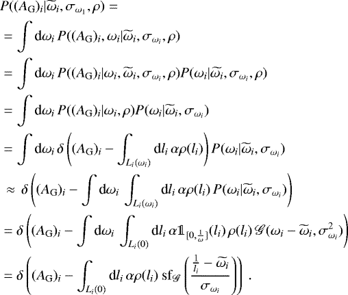 Mathematical equation: \begin{align*} &P((A_{\textrm{G}})_i|\widetilde{\omega}_i, \sigma_{\omega_1}, \rho) = \nonumber\\ &=\int \text{d}\omega_i\,P((A_{\textrm{G}})_i, \omega_i|\widetilde{\omega}_i, \sigma_{\omega_i}, \rho) \nonumber\\ &= \int \text{d}\omega_i\,P((A_{\textrm{G}})_i|\omega_i, \widetilde{\omega}_i, \sigma_{\omega_i}, \rho)P(\omega_i|\widetilde{\omega_i}, \sigma_{\omega_i},\rho) \nonumber\\ &= \int \text{d}\omega_i\,P((A_{\textrm{G}})_i|\omega_i, \rho)P(\omega_i|\widetilde{\omega}_i, \sigma_{\omega_i}) \nonumber\\ &= \int \text{d}\omega_i\,\delta\left((A_{\textrm{G}})_i - \int_{L_i(\omega_i)}\text{d}l_i\,\alpha\rho(l_i)\right)P(\omega_i|\widetilde{\omega}_i, \sigma_{\omega_i}) \nonumber\\ &\,\approx\,\delta\left((A_{\textrm{G}})_i - \int \text{d}\omega_i\,\int_{L_i(\omega_i)}\text{d}l_i\,\alpha\rho(l_i)\,P(\omega_i|\widetilde{\omega}_i, \sigma_{\omega_i})\right) \nonumber\\ &=\delta\left((A_{\textrm{G}})_i - \int \text{d}\omega_i\,\int_{L_i(0)}\text{d}l_i\,\alpha\mathds{1}_{[0,\frac{1}{\omega}]}(l_i)\,\rho(l_i)\,\mathscr{G}(\omega_i-\widetilde{\omega}_i, \sigma_{\omega_i}^2)\right) \nonumber\\ &= \delta\left((A_{\textrm{G}})_i - \int_{L_i(0)}\text{d}l_i\,\alpha\rho(l_i)\text{ sf}_{\mathscr{G}}\left(\frac{\frac{1}{l_i} - \widetilde{\omega_i}}{\sigma_{\omega_i}}\right)\right)\ . \end{align*}