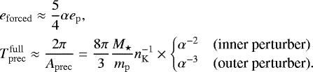 \begin{align*}&e_{\mathrm{forced}}\approx\frac{5}{4}\alpha e_{\mathrm{p}}\text{,}\nonumber\\ &T_{\mathrm{prec}}^{\mathrm{full}}\approx \frac{2\pi}{A_{\mathrm{prec}}} = \frac{8\pi}{3}\frac{M_{\star}}{m_{\mathrm{p}}}n_{\mathrm{K}}^{-1}\times \begin{cases} \alpha^{-2} & \text{(inner perturber)}\\ \alpha^{-3} & \text{(outer perturber)}. \end{cases}\text{} \end{align*}